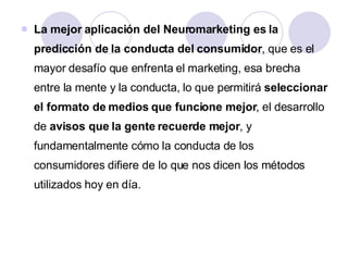 La mejor aplicación del Neuromarketing es la predicción de la conducta del consumidor , que es el mayor desafío que enfrenta el marketing, esa brecha entre la mente y la conducta, lo que permitirá  seleccionar el formato de medios que funcione mejor , el desarrollo de  avisos que la gente recuerde mejor , y fundamentalmente cómo la conducta de los consumidores difiere de lo que nos dicen los métodos utilizados hoy en día.  