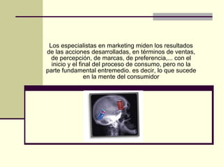 Los especialistas en marketing miden los resultados de las acciones desarrolladas, en términos de ventas, de percepción, de marcas, de preferencia,... con el inicio y el final del proceso de consumo, pero no la parte fundamental entremedio. es decir, lo que sucede en la mente del consumidor 