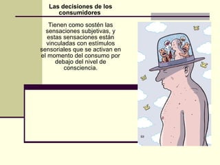 Las decisiones de los consumidores  Tienen como sostén las sensaciones subjetivas, y estas sensaciones están vinculadas con estímulos sensoriales que se activan en el momento del consumo por debajo del nivel de consciencia. 