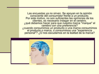 Las encuestas ya no sirven. Se apoyan en la opinión consciente del consumidor frente a un producto. Por este motivo, no son suficientes las opiniones de los clientes, es necesario indagar en el cerebro. ¿qué debemos hacer para que nuestra marca "marque" el cerebro con una preferencia? ¿cuando consumimos un producto o una marca consumimos el producto o marca, o consumimos una "experiencia personal"? ¿O nos escudamos en la lealtad de la marca? 
