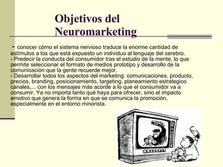 Objetivos del Neuromarketing -  conocer cómo el sistema nervioso traduce la enorme cantidad de estímulos a los que está expuesto un individuo al lenguaje del cerebro. - Predecir la conducta del consumidor tras el estudio de la mente, lo que permite seleccionar el formato de medios prototipo y desarrollo de la comunicación que la gente recuerde mejor. - Desarrollar todos los aspectos del marketing: comunicaciones, producto, precios, branding, posicionamiento, targeting, planeamiento estrategico canales,... con los mensajes más acorde a lo que el consumidor va a consumir. Ya no importa tanto qué haya para ofrecer, sino el impacto emotivo que genera la forma en que se comunica la promoción, especialmente en el entorno minorista. 