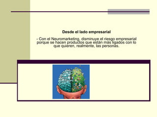 Desde el lado empresarial - Con el Neuromarketing, disminuye el riesgo empresarial porque se hacen productos que están más ligados con lo que quieren, realmente, las personas. 