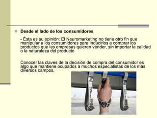 Desde el lado de los consumidores - Ésta es su opinión: El Neuromarketing no tiene otro fin que manipular a los consumidores para inducirlos a comprar los productos que las empresas quieren vender, sin importar la calidad o la naturaleza del producto Conocer las claves de la decisión de compra del consumidor es algo que mantiene ocupados a muchos especialistas de los mas diversos campos. 