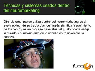 Técnicas y sistemas usados dentro
del neuromarketing

Otro sistema que se utiliza dentro del neuromarketing es el
eye tracking, de su traducción del inglés significa “seguimiento
de los ojos” y es un proceso de evaluar el punto donde se fija
la mirada y el movimiento de la cabeza en relación con la
cabeza.
 
