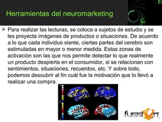 Herramientas del neuromarketing

 Para realizar las lecturas, se coloca a sujetos de estudio y se
  les proyecta imágenes de productos o situaciones. De acuerdo
  a lo que cada individuo siente, ciertas partes del cerebro son
  estimuladas en mayor o menor medida. Estas zonas de
  activación son las que nos permite detectar lo que realmente
  un producto despierta en el consumidor, si se relacionan con
  sentimientos, situaciones, recuerdos, etc. Y sobre todo,
  podemos descubrir al fin cuál fue la motivación que lo llevó a
  realizar una compra.
 