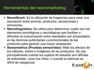 Herramientas del neuromarketing

 NeuroScent: Es la utilización de fragancias para crear una
  asociación entre aromas, productos, sensaciones y
  emociones.
 Neurolinguistics: Se utiliza para determinar cuales son los
  elementos psicológicos y neurológicos que facilitan o
  dificultan la comunicación entre resultados son proyectados
  en las técnicas publicitarias y promocionales de las
  productos para generar una mayor aceptación.
 Sensometrics (Pruebas sensoriales): Mide los efectos de
  los sabores, olores e imágenes de los productos. Se usa
  principalmente cuando los sujetos de estudios son difíciles
  de entrevistar, como los niños, o cuando el estímulo es
  difícil de categorizar.
 