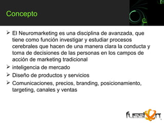 Concepto

 El Neuromarketing es una disciplina de avanzada, que
  tiene como función investigar y estudiar procesos
  cerebrales que hacen de una manera clara la conducta y
  toma de decisiones de las personas en los campos de
  acción de marketing tradicional
 inteligencia de mercado
 Diseño de productos y servicios
 Comunicaciones, precios, branding, posicionamiento,
  targeting, canales y ventas
 