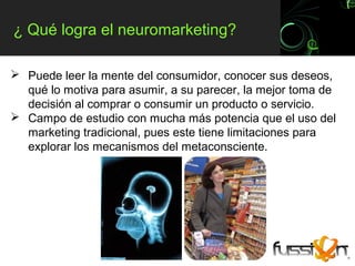 ¿ Qué logra el neuromarketing?

 Puede leer la mente del consumidor, conocer sus deseos,
  qué lo motiva para asumir, a su parecer, la mejor toma de
  decisión al comprar o consumir un producto o servicio.
 Campo de estudio con mucha más potencia que el uso del
  marketing tradicional, pues este tiene limitaciones para
  explorar los mecanismos del metaconsciente.
 