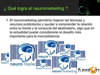 ¿ Qué logra el neuromarketing ?

  El neuromarketing permitiría mejorar las técnicas y
   recursos publicitarios y ayudar a comprender la relación
   entre la mente y la conducta del destinatario, algo que en
   la actualidad puede considerarse el desafío más
   importante para la mercadotecnia
 