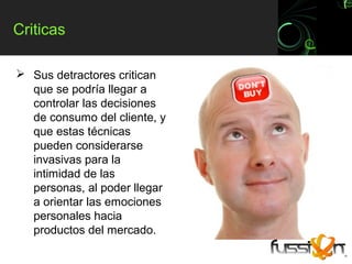 Criticas

 Sus detractores critican
  que se podría llegar a
  controlar las decisiones
  de consumo del cliente, y
  que estas técnicas
  pueden considerarse
  invasivas para la
  intimidad de las
  personas, al poder llegar
  a orientar las emociones
  personales hacia
  productos del mercado.
 