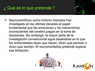 ¿ Qué es lo que pretende ?

 Neurocientíficos como Antonio Damasio han
  investigado en las últimas décadas el papel
  fundamental que las emociones y los mecanismos
  inconscientes del cerebro juegan en la toma de
  decisiones. Sin embargo, la mayor parte de la
  investigación convencional sigue basándose en lo que
  los entrevistados dicen que hacen, dicen que piensan o
  dicen que sienten. El neuromarketing pretende superar
  esa limitación.
 