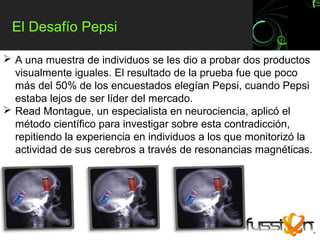 El Desafío Pepsi

 A una muestra de individuos se les dio a probar dos productos
  visualmente iguales. El resultado de la prueba fue que poco
  más del 50% de los encuestados elegían Pepsi, cuando Pepsi
  estaba lejos de ser líder del mercado.
 Read Montague, un especialista en neurociencia, aplicó el
  método científico para investigar sobre esta contradicción,
  repitiendo la experiencia en individuos a los que monitorizó la
  actividad de sus cerebros a través de resonancias magnéticas.
 