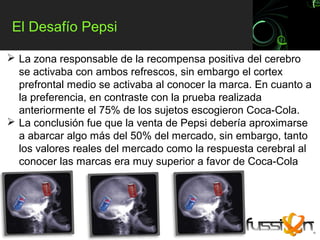 El Desafío Pepsi

 La zona responsable de la recompensa positiva del cerebro
  se activaba con ambos refrescos, sin embargo el cortex
  prefrontal medio se activaba al conocer la marca. En cuanto a
  la preferencia, en contraste con la prueba realizada
  anteriormente el 75% de los sujetos escogieron Coca-Cola.
 La conclusión fue que la venta de Pepsi debería aproximarse
  a abarcar algo más del 50% del mercado, sin embargo, tanto
  los valores reales del mercado como la respuesta cerebral al
  conocer las marcas era muy superior a favor de Coca-Cola
 