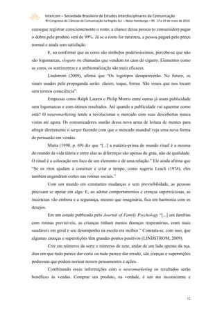Intercom – Sociedade Brasileira de Estudos Interdisciplinares da Comunicação
       XI Congresso de Ciências da Comunicação na Região Sul – Novo Hamburgo – RS 17 a 19 de maio de 2010

consegue registrar conscientemente o rosto, a chance dessa pessoa (o consumidor) pagar
o dobro pelo produto será de 99%. Já se o rosto for ranzinza, a pessoa pagará pelo preço
normal e ainda sem satisfação.
           E, ao confirmar que as cores são símbolos poderosíssimos, percebe-se que não
são logomarcas, slogans ou chamadas que vendem no caso do cigarro. Elementos como
as cores, os sentimentos e a ambientalização são mais eficazes.
           Lindstrom (2009), afirma que “Os logotipos desaparecerão. No futuro, os
sinais usados pela propaganda serão: cheiro, toque, forma. São sinais que nos tocam
sem termos consciência”.
           Empresas como Ralph Lauren e Philip Morris entre outras já usam publicidade
sem logomarcas e com ótimos resultados. Até quando a publicidade vai aguentar como
está? O neuromarketing tende a revolucionar o mercado com suas descobertas nunca
vistas até agora. Os comunicadores usarão dessa nova arma de leitura de mentes para
atingir diretamente o target fazendo com que o mercado mundial veja uma nova forma
de persuasão em vendas.
           Matta (1990, p. 69) diz que “[...] a matéria-prima do mundo ritual é a mesma
do mundo da vida diária e entre elas as diferenças são apenas de grau, não de qualidade.
O ritual é a colocação em foco de um elemento e de uma relação.” Ele ainda afirma que
“Se os ritos ajudam a construir e criar o tempo, como sugeriu Leach (1974), eles
também engendram cortes nas rotinas sociais.”
           Com um mundo em constantes mudanças e sem previsibilidade, as pessoas
precisam se apoiar em algo. E, ao adotar comportamentos e crenças supersticiosas, as
incertezas vão embora e a segurança, mesmo que imaginária, fica em harmonia com os
desejos.
           Em um estudo publicado pelo Journal of Family Psychology “[...] em famílias
com rotinas previsíveis, as crianças tinham menos doenças respiratórias, eram mais
saudáveis em geral e seu desempenho na escola era melhor.” Constata-se, com isso, que
algumas crenças e superstições têm grandes pontos positivos (LINDSTROM, 2009).
           Crer em números da sorte e números de azar, andar de um lado apenas da rua,
dias em que tudo parece dar certo ou tudo parece dar errado, são crenças e superstições
poderosas que podem nortear nossos pensamentos e ações.
           Combinando essas informações com o neuromarketing os resultados serão
benéficos às vendas. Comprar um produto, na verdade, é um ato inconsciente e



                                                                                                       12
 