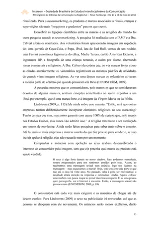 Intercom – Sociedade Brasileira de Estudos Interdisciplinares da Comunicação
       XI Congresso de Ciências da Comunicação na Região Sul – Novo Hamburgo – RS 17 a 19 de maio de 2010

ritualizado. Para o neuromarketing, os produtos e marcas associados a rituais, crenças e
superstições são mais “pegajosos e grudentos” para os que creem.
        Descobrir as ligações científicas entre as marcas e as religiões do mundo foi
outra pesquisa usando o neuromarketing. A pesquisa foi realizada com o IRMF e a Dra.
Calvert aferiu os resultados. Aos voluntários foram apresentadas imagens em sequência
de: uma garrafa de Coca-Cola, o Papa, iPod, lata de Red Bull, contas de um rosário,
uma Ferrari esportiva,a logomarca do eBay, Madre Teresa, cartão American Express, a
logomarca BP, a fotografia de uma criança rezando, e assim por diante, alternando
temas comerciais e religiosos. A Dra. Calvert descobriu que, ao ver marcas fortes como
as citadas anteriormente, os voluntários registravam os mesmos padrões de atividades
de quando viam imagens religiosas. Ao ver uma dessas marcas os voluntários ativaram
a mesma parte do cérebro que quando pensaram em Deus (LINDSTROM, 2009).
        A pesquisa mostrou que os consumidores, pelo menos os que se consideravam
devotos de alguma maneira, sentiam emoções semelhantes ao serem expostos a um
iPod, por exemplo, que é uma marca forte, e à imagem da Virgem Maria ou da Bíblia.
        Lindstrom (2009, p. 113) fala ainda sobre esse assunto: “Então, será que outras
empresas tentam deliberadamente incorporar elementos religiosos ao seu marketing?
Tenho certeza que sim, mas posso garantir com quase 100% de certeza que, pelo menos
nos Estados Unidos, elas nunca vão admitir isso.” A religião tem muito a ser esmiuçada
em termos de marketing. Ainda serão feitas pesquisas para saber mais sobre o assunto.
Até lá, mais e mais empresas e marcas usarão do que for preciso para vender e, se isso
incluir apelar à religião, elas não recuarão nem por um momento.
        Campanhas e anúncios com apelação ao sexo acabam desenvolvendo o
interesse do consumidor pela imagem, sem que ele perceba qual marca ou produto está
sendo vendido.
                          O sexo é algo forte demais no nosso cérebro. Para podermos reproduzir,
                          somos programados para nos sentirmos atraídos pelo sexo. Assim, ao
                          recebermos uma mensagem sexual num anúncio, logo nos ligamos na
                          mensagem – mas esquecemos a marca! Hoje, sexo está em toda parte o que
                          não era o caso há vinte anos. No passado, valia a pena ser provocativo: a
                          novidade atraía atenção na imprensa e estimulava vendas. Agora, colocar
                          uma mulher com pouca roupa no jornal não choca ninguém. E, se uma pessoa
                          quer pornografia, vai à Internet e encontra. Então, a mensagem sexual não
                          provoca mais (LINDSTROM, 2009, p. 69).


        O consumidor está cada vez mais exigente e as maneiras de chegar até ele
devem evoluir. Para Lindstrom (2009) o sexo na publicidade irá retroceder, até que as
pessoas se choquem com ele novamente. Os anúncios serão menos explícitos, darão


                                                                                                       13
 