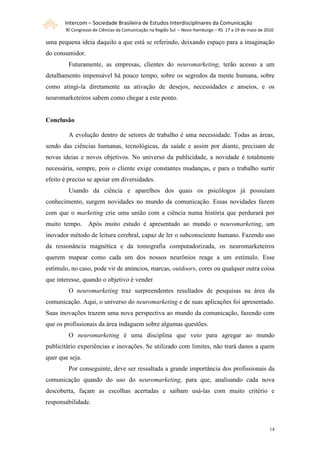 Intercom – Sociedade Brasileira de Estudos Interdisciplinares da Comunicação
       XI Congresso de Ciências da Comunicação na Região Sul – Novo Hamburgo – RS 17 a 19 de maio de 2010

uma pequena ideia daquilo a que está se referindo, deixando espaço para a imaginação
do consumidor.
         Futuramente, as empresas, clientes do neuromarketing, terão acesso a um
detalhamento impensável há pouco tempo, sobre os segredos da mente humana, sobre
como atingi-la diretamente na ativação de desejos, necessidades e anseios, e os
neuromarketeiros sabem como chegar a este ponto.


Conclusão

         A evolução dentro de setores de trabalho é uma necessidade. Todas as áreas,
sendo das ciências humanas, tecnológicas, da saúde e assim por diante, precisam de
novas ideias e novos objetivos. No universo da publicidade, a novidade é totalmente
necessária, sempre, pois o cliente exige constantes mudanças, e para o trabalho surtir
efeito é preciso se apoiar em diversidades.
         Usando da ciência e aparelhos dos quais os psicólogos já possuíam
conhecimento, surgem novidades no mundo da comunicação. Essas novidades fazem
com que o marketing crie uma união com a ciência numa história que perdurará por
muito tempo. Após muito estudo é apresentado ao mundo o neuromarketing, um
inovador método de leitura cerebral, capaz de ler o subconsciente humano. Fazendo uso
da ressonância magnética e da tomografia computadorizada, os neuromarketeiros
querem mapear como cada um dos nossos neurônios reage a um estímulo. Esse
estímulo, no caso, pode vir de anúncios, marcas, outdoors, cores ou qualquer outra coisa
que interesse, quando o objetivo é vender.
         O neuromarketing traz surpreendentes resultados de pesquisas na área da
comunicação. Aqui, o universo do neuromarketing e de suas aplicações foi apresentado.
Suas inovações trazem uma nova perspectiva ao mundo da comunicação, fazendo com
que os profissionais da área indaguem sobre algumas questões.
         O neuromarketing é uma disciplina que veio para agregar ao mundo
publicitário experiências e inovações. Se utilizado com limites, não trará danos a quem
quer que seja.
         Por conseguinte, deve ser ressaltada a grande importância dos profissionais da
comunicação quando do uso do neuromarketing, para que, analisando cada nova
descoberta, façam as escolhas acertadas e saibam usá-las com muito critério e
responsabilidade.



                                                                                                       14
 