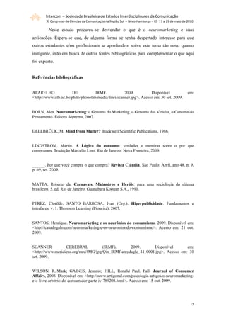 Intercom – Sociedade Brasileira de Estudos Interdisciplinares da Comunicação
        XI Congresso de Ciências da Comunicação na Região Sul – Novo Hamburgo – RS 17 a 19 de maio de 2010

         Neste estudo procurou-se desvendar o que é o neuromarketing e suas
aplicações. Espera-se que, de alguma forma se tenha despertado interesse para que
outros estudantes e/ou profissionais se aprofundem sobre este tema tão novo quanto
instigante, indo em busca de outras fontes bibliográficas para complementar o que aqui
foi exposto.


Referências bibliográficas


APARELHO               DE           IRMF.           2009.          Disponível                         em:
<http://www.ulb.ac.be/philo/phonolab/media/fmri/scanner.jpg>. Acesso em: 30 set. 2009.


BORN, Alex. Neuromarketing: o Genoma do Marketing, o Genoma das Vendas, o Genoma do
Pensamento. Editora Suprema, 2007.


DELLBRÜCK, M. Mind from Matter? Blackwell Scientific Publications, 1986.


LINDSTROM, Martin. A Lógica do consumo: verdades e mentiras sobre o por que
compramos. Tradução Marcello Lino. Rio de Janeiro: Nova Fronteira, 2009.


______. Por que você compra o que compra? Revista Cláudia. São Paulo: Abril, ano 48, n. 9,
p. 69, set. 2009.


MATTA, Roberto da. Carnavais, Malandros e Heróis: para uma sociologia do dilema
brasileiro. 5. ed, Rio de Janeiro: Guanabara Koogan S.A., 1990.


PEREZ, Clotilde; SANTO BARBOSA, Ivan (Org.). Hiperpublicidade: Fundamentos e
interfaces. v. 1. Thomson Learning (Pioneira), 2007.


SANTOS, Henrique. Neuromarketing e os neurônios do consumismo. 2009. Disponível em:
<http://casadogalo.com/neuromarketing-e-os-neuronios-do-consumismo>. Acesso em: 21 out.
2009.


SCANNER           CEREBRAL            (IRMF).      2009.       Disponível       em:
<http://www.meridiens.org/mrd/IMG/jpg/Qin_IRMf-amydagle_44_0001.jpg>. Acesso em: 30
set. 2009.


WILSON, R. Mark; GAINES, Jeannie; HILL, Ronald Paul. Fall. Journal of Consumer
Affairs, 2008. Disponível em: <http://www.artigonal.com/psicologia-artigos/o-neuromarketing-
e-o-livre-arbitrio-do-consumidor-parte-iv-789208.html>. Acesso em: 15 out. 2009.




                                                                                                        15
 