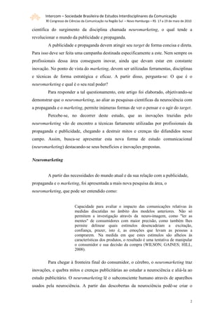 Intercom – Sociedade Brasileira de Estudos Interdisciplinares da Comunicação
       XI Congresso de Ciências da Comunicação na Região Sul – Novo Hamburgo – RS 17 a 19 de maio de 2010

científica do surgimento da disciplina chamada neuromarketing, o qual tende a
revolucionar o mundo da publicidade e propaganda.
        A publicidade e propaganda devem atingir seu target de forma concisa e direta.
Para isso deve ser feita uma campanha destinada especificamente a este. Nem sempre os
profissionais dessa área conseguem inovar, ainda que devam estar em constante
inovação. No ponto de vista do marketing, devem ser utilizadas ferramentas, disciplinas
e técnicas de forma estratégica e eficaz. A partir disso, pergunta-se: O que é o
neuromarketing e qual é o seu real poder?
        Para responder a tal questionamento, este artigo foi elaborado, objetivando-se
demonstrar que o neuromarketing, ao aliar as pesquisas científicas da neurociência com
a propaganda e o marketing, permite inúmeras formas de ver o pensar e o agir do target.
        Percebe-se, no decorrer deste estudo, que as inovações trazidas pelo
neuromarketing vão de encontro a técnicas fartamente utilizadas por profissionais da
propaganda e publicidade, chegando a destruir mitos e crenças tão difundidos nesse
campo. Assim, busca-se apresentar esta nova forma de estudo comunicacional
(neuromarketing) destacando-se seus benefícios e inovações propostas.

Neuromarketing


        A partir das necessidades do mundo atual e da sua relação com a publicidade,
propaganda e o marketing, foi apresentada a mais nova pesquisa da área, o
neuromarketing, que pode ser entendido como:


                          Capacidade para avaliar o impacto das comunicações relativas às
                          medidas discutidas no âmbito dos modelos anteriores. Não só
                          permitem a investigação através da neuro-imagem, como "ler as
                          mentes" de consumidores com maior precisão, como também lhes
                          permite delinear quais estímulos desencadeiam a excitação,
                          confiança, prazer, isto é, as emoções que levam as pessoas a
                          comprarem. Na medida em que estes estímulos são alheios às
                          características dos produtos, o resultado é uma tentativa de manipular
                          o consumidor e sua decisão da compra (WILSON; GAINES; HILL,
                          2008).


        Para chegar à fronteira final do consumidor, o cérebro, o neuromarketing traz
inovações, e quebra mitos e crenças publicitárias ao estudar a neurociência e aliá-la ao
estudo publicitário. O neuromarketing lê o subconsciente humano através de aparelhos
usados pela neurociência. A partir das descobertas da neurociência podê-se criar o


                                                                                                        2
 
