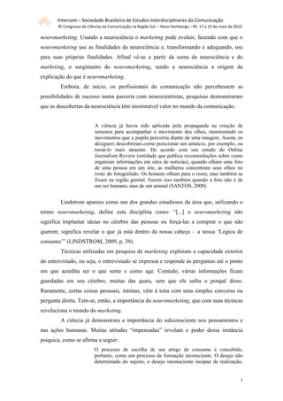 Intercom – Sociedade Brasileira de Estudos Interdisciplinares da Comunicação
       XI Congresso de Ciências da Comunicação na Região Sul – Novo Hamburgo – RS 17 a 19 de maio de 2010

neuromarketing. Usando a neurociência o marketing pode evoluir, fazendo com que o
neuromarketing use as finalidades da neurociência e, transformando e adequando, use
para suas próprias finalidades. Afinal vê-se a partir da soma da neurociência e do
marketing, o surgimento do neuromarketing, sendo a neurociência a origem da
explicação do que é neuromarketing.
        Embora, de início, os profissionais da comunicação não percebessem as
possibilidades de sucesso numa parceria com neurocientistas, pesquisas demonstraram
que as descobertas da neurociência têm inestimável valor no mundo da comunicação.


                          A ciência já havia sido aplicada pela propaganda na criação de
                          sensores para acompanhar o movimento dos olhos, monitorando os
                          movimentos que a pupila percorria diante de uma imagem. Assim, os
                          designers descobriram como posicionar um anúncio, por exemplo, ou
                          torná-lo mais atraente. De acordo com um estudo do Online
                          Journalism Review (entidade que publica recomendações sobre como
                          organizar informações em sites de notícias), quando olham uma foto
                          de uma pessoa em um site, as mulheres concentram seus olhos no
                          rosto do fotografado. Os homens olham para o rosto, mas também se
                          fixam na região genital. Fazem isso também quando a foto não é de
                          um ser humano, mas de um animal (SANTOS, 2009).


        Lindstrom aparece como um dos grandes estudiosos da área que, utilizando o
termo neuromarketing, define esta disciplina como: “[...] o neuromarketing não
significa implantar ideias no cérebro das pessoas ou forçá-las a comprar o que não
querem; significa revelar o que já está dentro da nossa cabeça – a nossa ‘Lógica de
consumo’” (LINDSTROM, 2009, p. 39).
        Técnicas utilizadas em pesquisa de marketing exploram a capacidade exterior
do entrevistado, ou seja, o entrevistado se expressa e responde às perguntas até o ponto
em que acredita ser o que sente e como age. Contudo, várias informações ficam
guardadas em seu cérebro, muitas das quais, sem que ele saiba o porquê disso.
Raramente, certas coisas pessoais, intimas, vêm à tona com uma simples conversa ou
pergunta direta. Tem-se, então, a importância do neuromarketing, que com suas técnicas
revoluciona o mundo do marketing.
        A ciência já demonstrara a importância do subconsciente nos pensamentos e
nas ações humanas. Muitas atitudes “impensadas” revelam o poder dessa instância
psíquica, como se afirma a seguir:
                          O processo de escolha de um artigo de consumo é concebido,
                          portanto, como um processo de formação inconsciente. O desejo não
                          determinado do sujeito, o desejo inconsciente incapaz de realização,


                                                                                                        3
 