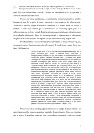 Intercom – Sociedade Brasileira de Estudos Interdisciplinares da Comunicação
       XI Congresso de Ciências da Comunicação na Região Sul – Novo Hamburgo – RS 17 a 19 de maio de 2010

pode fugir aos limites éticos e morais. Portanto, os profissionais terão de aprender a
conviver com uma nova realidade.
        O neuromarketing age baseando-se diretamente no funcionamento do cérebro
humano no que diz respeito à mente, consciente e subconsciente. O subconsciente,
“consciência passiva” capaz de tornar-se consciente, é o objeto maior de estudo e
também é neste nível mental que o “bombardeio” do marketing agirá, pois é o
subconsciente que norteia a tomada de certas atitudes que, se analisadas, não conseguem
ser explicadas claramente. Saber de fato como atingir o subconsciente e não apenas
imaginar ou acreditar que está o atingindo é o que o neuromarketing proporciona.
        Decididamente o neuromarketing serve para vender, de modo persuasivo e, até,
um pouco invasivo; é mais uma inovadora ferramenta de marketing e vendas. Sobre isso
Born (2007) explica:
                          No início dos anos 2000, o cientista americano Read Montague deu o
                          passo definitivo para mudar a maneira como encaramos o
                          comportamento humano, no que diz respeito às reações cerebrais que
                          acontecem quando tomamos decisões, isto é, o tempo todo. Read
                          Montague e vários outros institutos mundiais estão se utilizando dos
                          recursos tecnológicos para estudar como nossa mente reage aos
                          estímulos e quais áreas do cérebro são afetadas por eles. Esse é o
                          Neuromarketing. Uma ferramenta que congrega tudo o que já foi
                          proposto e é utilizado nos dias de hoje, com o que há de mais atual
                          nos estudos das reações cerebrais que nos atraem ou nos afastam de
                          determinados objetivos, produtos, pessoas ou ideias. Esses recursos
                          vêm sendo largamente utilizados na Europa e EUA, pelos
                          departamentos de marketing, vendas e RH de empresas e grandes
                          corporações, com resultados muito positivos. No Brasil, o tema
                          inovador é ainda incipiente, mas, já se mostra um dos assuntos mais
                          tangentes para os próximos anos, pois, todos, sem exceção, utilizamos
                          técnicas de vendas e negociação, afinal de contas, negociamos em
                          nossas vidas 100% do tempo. Negociamos com clientes, com alunos e
                          professores, com amigos, com parceiros, com os filhos e cônjuges e
                          principalmente, com nós mesmos. E com isso, queremos saber como
                          ter o controle de nossas ações para obtermos resultados cada vez
                          melhores para nossas vidas. Afinal de contas: Quem nunca quis
                          desvendar os segredos da mente? Quem nunca pensou em dominar o
                          pensamento e obter sucesso com isso? Quem não precisa se conhecer
                          melhor, para assim, aprender a se comunicar, envolver e influenciar
                          pessoas? Quem não deseja saber exatamente como é o seu perfil
                          pessoal, aquele que domina o pensamento? (BORN, 2007).


        O neuromarketing utiliza pesquisas realizadas no campo da neurociência e se
apropria/compartilha imagens, estudos e resultados de experimentos feitos por cientistas
que se servem de aparelhos modernos para a obtenção de imagens do cérebro em tempo




                                                                                                        5
 