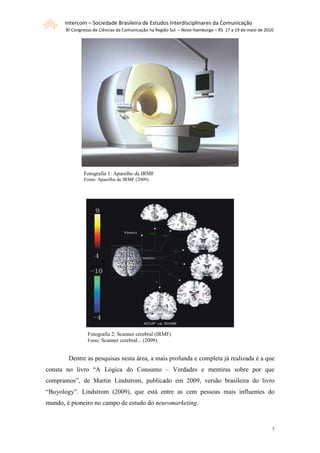 Intercom – Sociedade Brasileira de Estudos Interdisciplinares da Comunicação
       XI Congresso de Ciências da Comunicação na Região Sul – Novo Hamburgo – RS 17 a 19 de maio de 2010




               Fotografia 1: Aparelho de IRMF
               Fonte: Aparelho de IRMF (2009).




                 Fotografia 2: Scanner cerebral (IRMF)
                 Fonte: Scanner cerebral... (2009).


        Dentre as pesquisas nesta área, a mais profunda e completa já realizada é a que
consta no livro “A Lógica do Consumo – Verdades e mentiras sobre por que
compramos”, de Martin Lindstrom, publicado em 2009, versão brasileira do livro
“Buyology”. Lindstrom (2009), que está entre as cem pessoas mais influentes do
mundo, é pioneiro no campo de estudo do neuromarketing.



                                                                                                        7
 
