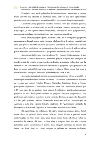Intercom – Sociedade Brasileira de Estudos Interdisciplinares da Comunicação
       XI Congresso de Ciências da Comunicação na Região Sul – Novo Hamburgo – RS 17 a 19 de maio de 2010

        Pesquisas, como as de aplicações do neuromarketing, levam anos e exigem
muito dinheiro, não obstante os resultados finais, como os que serão apresentados
posteriormente, recompensam o tempo dispendido e o montante financeiro empregado.
        Lindstrom (2009) apresentou sua ideia inúmeras vezes para inúmeras pessoas;
em inúmeros países e, somente após um ano de tentativas, começou a conseguir apoio.
Logo depois, já com algumas ideias concretizadas, finalizou sua busca por patrocínios,
conseguindo a ajuda de oito multinacionais para concretizar suas ideias.
        Outro fator preocupante para Lindstrom (2009) era a abrangência geográfica
dessa pesquisa. Para ele estava muito claro que tal abrangência deveria ser mundial, mas
sabia que aplicá-la em todos os países de todos os continentes era impossível. Com sua
vasta experiência profissional e o consequente conhecimento do modo de vida em várias
partes do mundo, tomou uma decisão: a pesquisa se concentraria em cinco países.
        Assim seu trabalho seria concentrado nos “[...] Estados Unidos, porque é lá que
estão Madison Avenue e Hollywood; Alemanha, porque é o país mais avançado do
mundo no que diz respeito ao neuromarketing; Inglaterra, porque é onde está a sede da
empresa da Dra. Calvert (que o auxiliará diretamente na pesquisa); Japão, porque não há
lugar no mundo mais difícil para lançar um novo produto; e China, porque é de longe a
maior economia emergente do mundo” (LINDSTROM, 2009, p. 40).
        A pesquisa patrocinada por oito empresas multinacionais iniciou-se em 2004 e
custou aproximadamente sete milhões de dólares. Teve vários experimentos e milhares
de pessoas dos países: Estados Unidos, Alemanha, Inglaterra, Japão e China,
participaram da pesquisa. Como objeto de estudo, foram 2.081 voluntários, número que
é 25 vezes maior do que qualquer outro número de voluntários que já participaram em
pesquisas na área. Participaram também da pesquisa: duzentos pesquisadores, dez
professores universitários e doutores e uma comissão de ética. A supervisão da equipe
foi feita pelo professor Richard Silberestein, executivo-chefe da Neuro-Insight na
Austrália, e pela Dra. Gemma Calvert, catedrática de Neuroimagem Aplicada da
Universidade de Warwick, Inglaterra, e fundadora da Neurosense em Oxford.
        Há algum tempo as embalagens de cigarro trazem advertências como: fumar
causa câncer de pulmão; fumar causa enfisema; fumar durante a gravidez causa
malformações no feto; fumar mata, entre tantas outras frases advertindo sobre os
malefícios do produto. Há ainda, as ilustrações e imagens fortes que são expostas
juntamente com a advertência por escrito. Essas imagens chocantes, na maioria das
vezes, vão desde fetos em vidros, imagem de pulmões de fumantes totalmente


                                                                                                        8
 