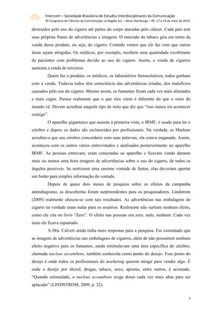Intercom – Sociedade Brasileira de Estudos Interdisciplinares da Comunicação
       XI Congresso de Ciências da Comunicação na Região Sul – Novo Hamburgo – RS 17 a 19 de maio de 2010

destruídos pelo uso do cigarro até partes do corpo atacadas pelo câncer. Cada país tem
suas próprias frases de advertências e imagens. O mercado do tabaco gira em torno da
venda desse produto, ou seja, do cigarro. Contudo vemos que ele faz com que outras
áreas sejam atingidas. Os médicos, por exemplo, recebem uma quantidade exorbitante
de pacientes com problemas devido ao uso do cigarro. Assim, a venda de cigarros
aumenta a renda de terceiros.
        Quem faz o produto, os médicos, os laboratórios farmacêuticos, todos ganham
com a venda. Todavia todos têm consciência das advertências criadas, dos malefícios
causados pelo uso do cigarro. Mesmo assim, os fumantes ficam cada vez mais alienados
e mais cegos. Parece realmente que o que eles veem é diferente do que o resto do
mundo vê. Devem acreditar naquele tipo de mito que diz que “isso nunca irá acontecer
comigo”.
        O aparelho gigantesco que assusta à primeira vista, o IRMF, é usado para ler o
cérebro e depois os dados são esclarecidos por profissionais. Na verdade, se Marlene
acreditava que seu cérebro concordaria com suas palavras, ela estava enganada. Assim,
aconteceu com os outros vários entrevistados e analisados posteriormente no aparelho
IRMF. As pessoas entravam, eram conectadas ao aparelho e ficavam vendo durante
mais ou menos uma hora imagens de advertências sobre o uso do cigarro, de todos os
ângulos possíveis. Se sentissem uma enorme vontade de fumar, elas deveriam apertar
um botão para simples informação da vontade.
        Depois de quase dois meses de pesquisa sobre os efeitos da campanha
antitabagismo, as descobertas foram surpreendentes para os pesquisadores. Lindstrom
(2009) realmente chocou-se com tais resultados. As advertências nas embalagens de
cigarro na verdade eram nulas para os usuários. Realmente não surtiam nenhum efeito,
como ele cita no livro “Zero”. O efeito nas pessoas era zero, nulo, nenhum. Cada vez
mais ele ficava espantado.
        A Dra. Calvert ainda tinha mais respostas para a pesquisa. Foi constatado que
as imagens de advertências nas embalagens de cigarros, além de não possuírem nenhum
efeito negativo para os fumantes, ainda estimulavam uma área específica do cérebro,
chamada nucleus accumbens, também conhecida como ponto do desejo. Esse ponto do
desejo é onde todos os profissionais do marketing querem atingir para vender algo. É
onde o desejo por álcool, drogas, tabaco, sexo, apostas, entre outros, é acionado.
“Quando estimulado, o nucleus accumbens exige doses cada vez mais altas para ser
aplacado” (LINDSTROM, 2009, p. 22).


                                                                                                        9
 
