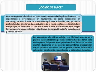 Ante estas potencialidades toda empresa de neuromarketing debe de contar con
especialistas e investigadores en neurociencia así como especialistas en
marketing, de esta forma se puede conseguir una aplicación real, ya que la
probabilidad de diseñar un buen estudio va de la mano con la profesionalidad del
equipo que lo desarrolle. Es necesario contar con profesionales que tengan
formación rigurosa en métodos y técnicas de investigación, diseño experimental
y análisis de datos.
¿COMO SE HACE?
Los verdaderos científicos trabajan con hipótesis que ponen a
prueba, y para elaborar hipótesis de interés hay que tener claro
qué aspectos del producto se quieren evaluar. Esto va a permitir
diseñar situaciones en las que los consumidores interaccionen
con el producto de forma que se pueda obtener información
relevante y concluyente, maximizando la potencia de los datos.
 