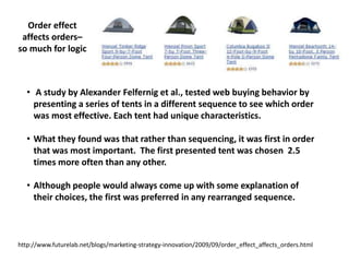 Order effect
affects orders–
so much for logic
http://www.futurelab.net/blogs/marketing-strategy-innovation/2009/09/order_effect_affects_orders.html
• A study by Alexander Felfernig et al., tested web buying behavior by
presenting a series of tents in a different sequence to see which order
was most effective. Each tent had unique characteristics.
• What they found was that rather than sequencing, it was first in order
that was most important. The first presented tent was chosen 2.5
times more often than any other.
• Although people would always come up with some explanation of
their choices, the first was preferred in any rearranged sequence.
 