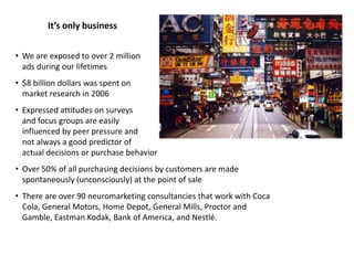 • We are exposed to over 2 million
ads during our lifetimes
• $8 billion dollars was spent on
market research in 2006
• Expressed attitudes on surveys
and focus groups are easily
influenced by peer pressure and
not always a good predictor of
actual decisions or purchase behavior
• Over 50% of all purchasing decisions by customers are made
spontaneously (unconsciously) at the point of sale
• There are over 90 neuromarketing consultancies that work with Coca
Cola, General Motors, Home Depot, General Mills, Proctor and
Gamble, Eastman Kodak, Bank of America, and Nestlé.
It’s only business
 