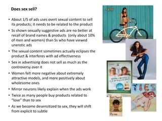 Does sex sell?
• About 1/5 of ads uses overt sexual content to sell
its products; it needs to be related to the product
• Ss shown sexually suggestive ads are no better at
recall of brand names & products (only about 10%
of men and women) than Ss who have viewed
unerotic ads
• The sexual content sometimes actually eclipses the
product & interferes with ad effectiveness
• Sex in advertising does not sell as much as the
controversy over it
• Women felt more negative about extremely
attractive models, and more positively about
wholesome ones
• Mirror neurons likely explain when the ads work
• Twice as many people buy products related to
“love” than to sex
• As we become desensitized to sex, they will shift
from explicit to subtle
 
