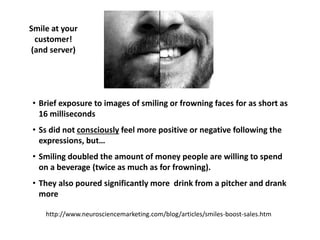 • Brief exposure to images of smiling or frowning faces for as short as
16 milliseconds
• Ss did not consciously feel more positive or negative following the
expressions, but…
• Smiling doubled the amount of money people are willing to spend
on a beverage (twice as much as for frowning).
• They also poured significantly more drink from a pitcher and drank
more
Smile at your
customer!
(and server)
http://www.neurosciencemarketing.com/blog/articles/smiles-boost-sales.htm
 