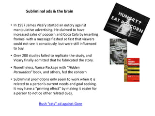 Subliminal ads & the brain
Bush “rats” ad against Gore
• In 1957 James Vicary started an outcry against
manipulative advertising. He claimed to have
increased sales of popcorn and Coca Cola by inserting
frames with a message flashed so fast that viewers
could not see it consciously, but were still influenced
to buy.
• Over 200 studies failed to replicate the study, and
Vicary finally admitted that he fabricated the story.
• Nonetheless, Vance Package with “Hidden
Persuaders” book, and others, fed the concern
• Subliminal promotions only seem to work when it is
related to a person’s current needs and goal seeking.
It may have a “priming effect” by making it easier for
a person to notice other related cues.
 
