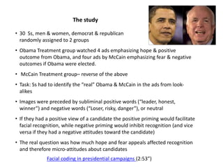 • 30 Ss, men & women, democrat & republican
randomly assigned to 2 groups
• Obama Treatment group watched 4 ads emphasizing hope & positive
outcome from Obama, and four ads by McCain emphasizing fear & negative
outcomes if Obama were elected.
• McCain Treatment group– reverse of the above
• Task: Ss had to identify the “real” Obama & McCain in the ads from look-
alikes
• Images were preceded by subliminal positive words (“leader, honest,
winner”) and negative words (“Loser, risky, danger”), or neutral
• If they had a positive view of a candidate the positive priming would facilitate
facial recognition, while negative priming would inhibit recognition (and vice
versa if they had a negative attitudes toward the candidate)
• The real question was how much hope and fear appeals affected recognition
and therefore micro-attitudes about candidates
The study
Facial coding in presidential campaigns (2:53”)
 