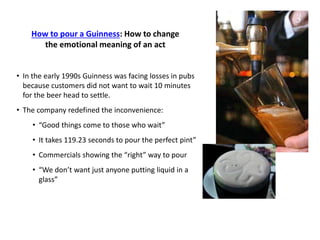How to pour a Guinness: How to change
the emotional meaning of an act
• In the early 1990s Guinness was facing losses in pubs
because customers did not want to wait 10 minutes
for the beer head to settle.
• The company redefined the inconvenience:
• “Good things come to those who wait”
• It takes 119.23 seconds to pour the perfect pint”
• Commercials showing the “right” way to pour
• “We don’t want just anyone putting liquid in a
glass”
 