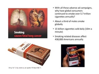 • With all these adverse ad campaigns,
why have global consumers
continued to smoke over 5.7 trillion
cigarettes annually?
• About a third of males smoke
globally
• 15 billion cigarettes sold daily (10m a
minute)
• Smoking related diseases affect
438,000 Americans annually
 