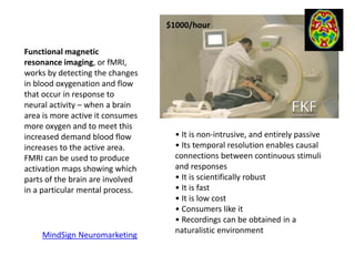 $1000/hour
Functional magnetic
resonance imaging, or fMRI,
works by detecting the changes
in blood oxygenation and flow
that occur in response to
neural activity – when a brain
area is more active it consumes
more oxygen and to meet this
increased demand blood flow
increases to the active area.
FMRI can be used to produce
activation maps showing which
parts of the brain are involved
in a particular mental process.
• It is non-intrusive, and entirely passive
• Its temporal resolution enables causal
connections between continuous stimuli
and responses
• It is scientifically robust
• It is fast
• It is low cost
• Consumers like it
• Recordings can be obtained in a
naturalistic environment
MindSign Neuromarketing
 