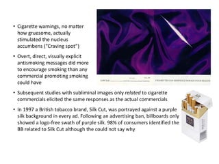 • Cigarette warnings, no matter
how gruesome, actually
stimulated the nucleus
accumbens (“Craving spot”)
• Overt, direct, visually explicit
antismoking messages did more
to encourage smoking than any
commercial promoting smoking
could have
• Subsequent studies with subliminal images only related to cigarette
commercials elicited the same responses as the actual commercials
• In 1997 a British tobacco brand, Silk Cut, was portrayed against a purple
silk background in every ad. Following an advertising ban, billboards only
showed a logo-free swath of purple silk. 98% of consumers identified the
BB related to Silk Cut although the could not say why
 