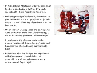 • In 2004 P. Read Montague of Baylor College of
Medicine conducted a fMRI on 67 people
repeating the Coke Pepsi Blind Taste Test.
• Following tasting of each drink, the reward or
pleasure centers of both groups of subjects lit
up and showed about equal preference for the
two brands
• When the test was repeated and participants
were told which brand they were drinking, 3
out of 4 said they preferred Coke over Pepsi.
• In addition to the pleasure centers, the
memory regions of the medial prefrontal and
hippocampus showed broad association to
Coke
• Experience with ads, images and experiences
with Coke were so powerful that the
associations and memories overrode the
actual taste of Pepsi…again.
 
