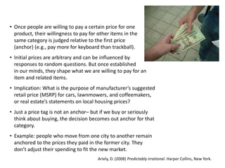 • Once people are willing to pay a certain price for one
product, their willingness to pay for other items in the
same category is judged relative to the first price
(anchor) (e.g., pay more for keyboard than trackball).
• Initial prices are arbitrary and can be influenced by
responses to random questions. But once established
in our minds, they shape what we are willing to pay for an
item and related items.
• Implication: What is the purpose of manufacturer’s suggested
retail price (MSRP) for cars, lawnmowers, and coffeemakers,
or real estate’s statements on local housing prices?
• Just a price tag is not an anchor– but if we buy or seriously
think about buying, the decision becomes out anchor for that
category.
• Example: people who move from one city to another remain
anchored to the prices they paid in the former city. They
don’t adjust their spending to fit the new market.
Ariely, D. (2008) Predictably irrational. Harper Collins, New York.
 