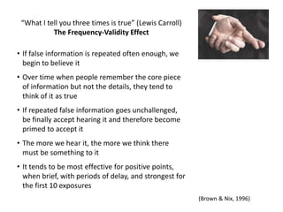 “What I tell you three times is true” (Lewis Carroll)
The Frequency-Validity Effect
• If false information is repeated often enough, we
begin to believe it
• Over time when people remember the core piece
of information but not the details, they tend to
think of it as true
• If repeated false information goes unchallenged,
be finally accept hearing it and therefore become
primed to accept it
• The more we hear it, the more we think there
must be something to it
• It tends to be most effective for positive points,
when brief, with periods of delay, and strongest for
the first 10 exposures
(Brown & Nix, 1996)
 
