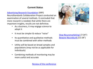 Current Status
Advertising Research Foundation (ARF)
NeuroStandards Collaboration Project conducted an
examination of several methods. It concluded that
more research is needed; that while there are
important insights, results are not definitive.
• As a business, it may engage science to
adopt it
• It must be simpler & reduce “noise”
• Its quantitative and qualitative methods
must be combined with other methods
• Utility will be based on broad samples and
populations (may not be as applicable for
individuals)
• Combining methods of monitoring may be
more useful and accurate
Review of the conference
Stop Neuromarketing! (7:34”)
Beware Neurobunk (11:18”)
 