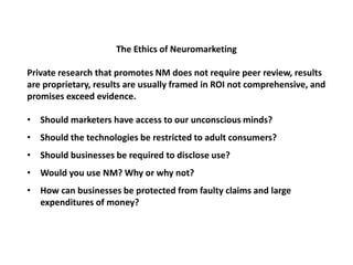 The Ethics of Neuromarketing
Private research that promotes NM does not require peer review, results
are proprietary, results are usually framed in ROI not comprehensive, and
promises exceed evidence.
• Should marketers have access to our unconscious minds?
• Should the technologies be restricted to adult consumers?
• Should businesses be required to disclose use?
• Would you use NM? Why or why not?
• How can businesses be protected from faulty claims and large
expenditures of money?
 