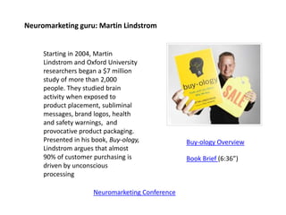 Neuromarketing guru: Martin Lindstrom
Starting in 2004, Martin
Lindstrom and Oxford University
researchers began a $7 million
study of more than 2,000
people. They studied brain
activity when exposed to
product placement, subliminal
messages, brand logos, health
and safety warnings, and
provocative product packaging.
Presented in his book, Buy-ology,
Lindstrom argues that almost
90% of customer purchasing is
driven by unconscious
processing
Buy-ology Overview
Book Brief (6:36”)
Neuromarketing Conference
 