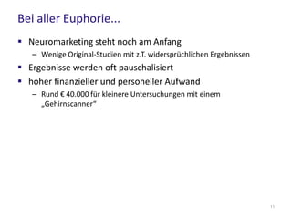 Bei aller Euphorie...
 Neuromarketing steht noch am Anfang
– Wenige Original-Studien mit z.T. widersprüchlichen Ergebnissen
 Ergebnisse werden oft pauschalisiert
 hoher finanzieller und personeller Aufwand
– Rund € 40.000 für kleinere Untersuchungen mit einem
„Gehirnscanner“
11
 