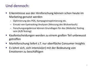 Und dennoch:
 Erkenntnisse aus der Hirnforschung können schon heute im
Marketing genutzt werden
- Optimierung des POS, Kampagnenoptimierung etc.
- Einsatz von Eyetracking-Analysen (Messung des Blickverlaufs)
- Forschungsergebnisse können Grundlagen für das (Website) Testing
sein (A/B Testing)
 Kaufentscheidungen werden zu einem großen Teil unbewusst
getroffen
 Marktforschung liefert z.T. nur oberfläche Consumer Insights
 Es lohnt sich, sich intensiv(er) mit der Bedeutung von
Emotionen zu beschäftigen
12
 
