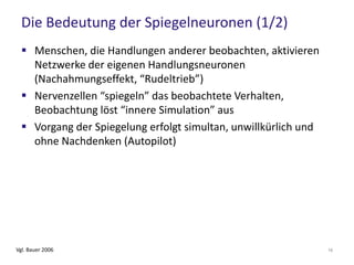 Die Bedeutung der Spiegelneuronen (1/2)
 Menschen, die Handlungen anderer beobachten, aktivieren
Netzwerke der eigenen Handlungsneuronen
(Nachahmungseffekt, “Rudeltrieb”)
 Nervenzellen “spiegeln” das beobachtete Verhalten,
Beobachtung löst “innere Simulation” aus
 Vorgang der Spiegelung erfolgt simultan, unwillkürlich und
ohne Nachdenken (Autopilot)
Vgl. Bauer 2006 16
 