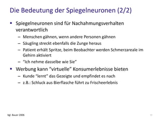 Die Bedeutung der Spiegelneuronen (2/2)
 Spiegelneuronen sind für Nachahmungsverhalten
verantwortlich
– Menschen gähnen, wenn andere Personen gähnen
– Säugling streckt ebenfalls die Zunge heraus
– Patient erhält Spritze, beim Beobachter werden Schmerzareale im
Gehirn aktiviert
– “Ich nehme dasselbe wie Sie”
 Werbung kann “virtuelle” Konsumerlebnisse bieten
– Kunde “lernt” das Gezeigte und empfindet es nach
– z.B.: Schluck aus Bierflasche führt zu Frischeerlebnis
Vgl. Bauer 2006 17
 