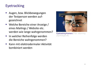 Eyetracking
 Augen, bzw. Blickbewegungen
der Testperson werden auf-
gezeichnet
 Welche Bereiche einer Anzeige /
eines Mailings / Website etc.
werden wie lange wahrgenommen?
 In welcher Reihenfolge werden
die Bereiche wahrgenommen?
 Kann mit elektrodermaler Aktivität
kombiniert werden
Eyetracking-Kamera (Foto: elearning-
psychologie.de)
24
 