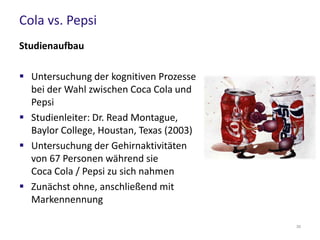 Cola vs. Pepsi
Studienergebnisse
Ohne Markennennung (Blindtest)
 Stärkere Gehirnaktivitäten im Bereich des
„Belohnungszentrums“ während des
Genusses von Pepsi
 Über die Hälfte der Teilnehmer entschied
sich für Pepsi
Nach Markennennung
 75% der Teilnehmer entschied sich für Coca Cola
 Bereich des medialen präfrontalen Cortex im Stirnhirn wurde aktiviert
(zuständig für kognitive Funktionen, prägende Rolle für Selbstbild der
Person)
30
 